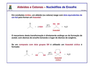 DQOI - UFC Prof. Nunes
Aldeídos e Cetonas – Nucleófilos de EnxofreAldeídos e Cetonas – Nucleófilos de Enxofre
Em condições ácidas, um aldeído (ou cetona) reage com dois equivalentes de
um tiol para formar um tioacetal:
O mecanismo desta transformação é diretamente análogo ao da formação de
acetal, com átomos de enxofre tomando o lugar de átomos de oxigênio.
Se um composto com dois grupos SH é utilizado um tioacetal cíclico é
formado:
tioacetal
tioacetal
cíclico
 