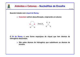 DQOI - UFC Prof. Nunes
Aldeídos e Cetonas – Nucleófilos de EnxofreAldeídos e Cetonas – Nucleófilos de Enxofre
Quando tratado com níquel de Raney,
tioacetais sofrem dessulfuração, originando um alcano:
O Ni de Raney é uma forma esponjosa de níquel que tem átomos de
hidrogênio absorvidos.
São estes átomos de hidrogênio que substituem os átomos de
enxofre.
 