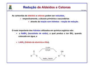 DQOI - UFC Prof. Nunes
As carbonilas de aldeídos e cetonas podem ser reduzidas,
respectivamente, a álcoois primários e secundários
através da reação com hidretos – reação de redução.
O mais importante dos hidretos utilizados em química orgânica são:
o NaBH4 (boroidreto de sódio), o qual produz o íon BH4
- quando
colocado em água, e
LiAlH4 (hidreto de alumínio e lítio).
Redução de Aldeídos e CetonasRedução de Aldeídos e Cetonas
 