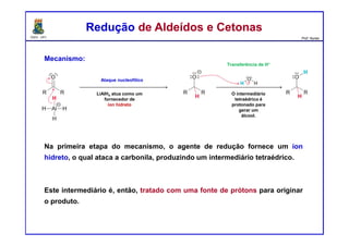 DQOI - UFC Prof. Nunes
Mecanismo:
Na primeira etapa do mecanismo, o agente de redução fornece um íon
hidreto, o qual ataca a carbonila, produzindo um intermediário tetraédrico.
Este intermediário é, então, tratado com uma fonte de prótons para originar
o produto.
Redução de Aldeídos e CetonasRedução de Aldeídos e Cetonas
Ataque nucleofílico
Transferência de H+
LiAlH4 atua como um
fornecedor de
íon hidreto
O intermediário
tetraédrico é
protonado para
gerar um
álcool.
 