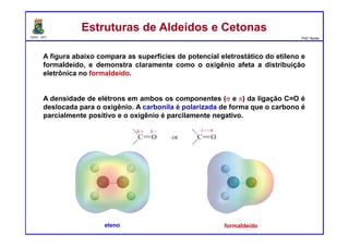 DQOI - UFC Prof. Nunes
A figura abaixo compara as superfícies de potencial eletrostático do etileno e
formaldeído, e demonstra claramente como o oxigênio afeta a distribuição
eletrônica no formaldeído.
A densidade de elétrons em ambos os componentes (σ e π) da ligação C=O é
deslocada para o oxigênio. A carbonila é polarizada de forma que o carbono é
parcialmente positivo e o oxigênio é parcilamente negativo.
Estruturas de Aldeídos e CetonasEstruturas de Aldeídos e Cetonas
eteno formaldeído
 