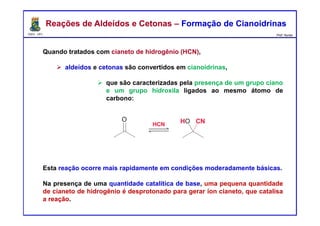 DQOI - UFC Prof. Nunes
Quando tratados com cianeto de hidrogênio (HCN),
aldeídos e cetonas são convertidos em cianoidrinas,
que são caracterizadas pela presença de um grupo ciano
e um grupo hidroxila ligados ao mesmo átomo de
carbono:
Esta reação ocorre mais rapidamente em condições moderadamente básicas.
Na presença de uma quantidade catalítica de base, uma pequena quantidade
de cianeto de hidrogênio é desprotonado para gerar íon cianeto, que catalisa
a reação.
Reações de Aldeídos e Cetonas – Formação de CianoidrinasReações de Aldeídos e Cetonas – Formação de Cianoidrinas
 
