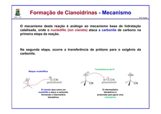 DQOI - UFC Prof. Nunes
O mecanismo desta reação é análogo ao mecanismo base de hidratação
catalisada, onde o nucleófilo (íon cianeto) ataca a carbonila de carbono na
primeira etapa da reação.
Na segunda etapa, ocorre a transferência de prótons para o oxigênio da
carbonila.
Formação de Cianoidrinas - MecanismoFormação de Cianoidrinas - Mecanismo
Ataque nucleofílico
Transferência de H+
O cianeto atua como um
nucleófilo e ataca a carbonila,
formando o intermeiário
tetraédrico
O intermediário
tetraédrico é
protonado para gerar uma
cianoidrina
 