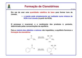 DQOI - UFC Prof. Nunes
Em vez de usar uma quantidade catalítica de base para formar íons de
cianeto,
a reação pode simplesmente ser realizada numa mistura de
HCN e íon cianeto (a partir do KCN).
O processo é reversível, e o rendimento dos produtos é, portanto,
determinado pelas concentrações de equilíbrio.
Para a maioria dos aldeídos e cetonas não impedidos, o equilíbrio favorece a
formação da cianoidrina:
Formação de CianoidrinasFormação de Cianoidrinas
 