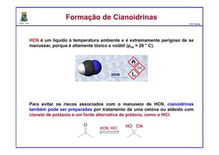 DQOI - UFC Prof. Nunes
HCN é um líquido à temperatura ambiente e é extremamente perigoso de se
manusear, porque é altamente tóxico e volátil (peb = 26 ° C).
Para evitar os riscos associados com o manuseio de HCN, cianoidrinas
também pode ser preparadas por tratamento de uma cetona ou aldeído com
cianeto de potássio e um fonte alternativa de prótons, como o HCl:
Formação de CianoidrinasFormação de Cianoidrinas
 