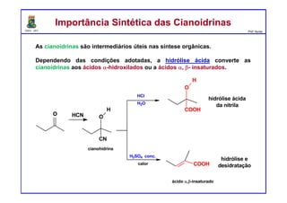 DQOI - UFC Prof. Nunes
As cianoidrinas são intermediários úteis nas síntese orgânicas.
Dependendo das condições adotadas, a hidrólise ácida converte as
cianoidrinas aos ácidos α-hidroxilados ou a ácidos α, β- insaturados.
O HCN O
CN
H
cianohidrina
HCl
H2O
O
COOH
H
hidrólise ácida
da nitrila
ácido α,β-insaturado
COOH
hidrólise e
desidratação
H2SO4 conc.
calor
Importância Sintética das CianoidrinasImportância Sintética das Cianoidrinas
 