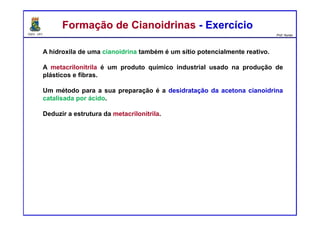 DQOI - UFC Prof. Nunes
calor
A hidroxila de uma cianoidrina também é um sítio potencialmente reativo.
A metacrilonitrila é um produto químico industrial usado na produção de
plásticos e fibras.
Um método para a sua preparação é a desidratação da acetona cianoidrina
catalisada por ácido.
Deduzir a estrutura da metacrilonitrila.
Formação de Cianoidrinas - ExercícioFormação de Cianoidrinas - Exercício
acetona cianoidrina metacrilonitrila
 