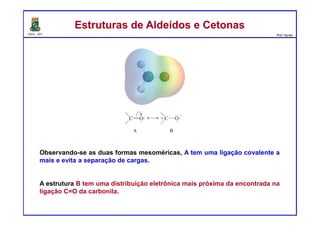 DQOI - UFC Prof. Nunes
Observando-se as duas formas mesoméricas, A tem uma ligação covalente a
mais e evita a separação de cargas.
A estrutura B tem uma distribuição eletrônica mais próxima da encontrada na
ligação C=O da carbonila.
Estruturas de Aldeídos e CetonasEstruturas de Aldeídos e Cetonas
 