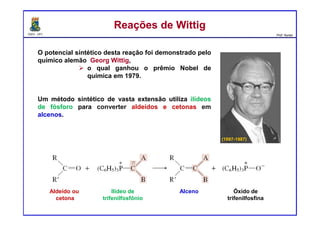 DQOI - UFC Prof. Nunes
O potencial sintético desta reação foi demonstrado pelo
químico alemão Georg Wittig,
o qual ganhou o prêmio Nobel de
química em 1979.
Um método sintético de vasta extensão utiliza ilídeos
de fósforo para converter aldeídos e cetonas em
alcenos.
Reações de WittigReações de Wittig
(1897-1987)
Aldeído ou
cetona
Ilídeo de
trifenilfosfônio
Alceno Óxido de
trifenilfosfina
 