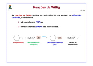 DQOI - UFC Prof. Nunes
As reações de Wittig podem ser realizadas em um número de diferentes
solventes, normalmente
tetrahidrofurano (THF) ou
dimetilsulfóxido (DMSO) são os utilizados.
Reações de WittigReações de Wittig
cicloexanona Metilenotrifenil-
fosforana
Metilenocicloexano
(86%)
Óxido de
trifenilfosfina
 