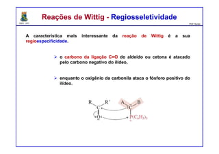 DQOI - UFC Prof. Nunes
A característica mais interessante da reação de Wittig é a sua
regioespecificidade.
o carbono da ligação C=O do aldeído ou cetona é atacado
pelo carbono negativo do ilídeo,
enquanto o oxigênio da carbonila ataca o fósforo positivo do
ilídeo.
Reações de Wittig - RegiosseletividadeReações de Wittig - Regiosseletividade
 