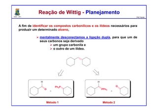 DQOI - UFC Prof. Nunes
A fim de identificar os compostos carbonílicos e os ilídeos necessários para
produzir um determinado alceno,
mentalmente desconectamos a ligação dupla, para que um de
seus carbonos seja derivado
um grupo carbonila e
o outro de um ilídeo.
Reação de Wittig - PlanejamentoReação de Wittig - Planejamento
Método 1 Método 2
 
