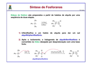 DQOI - UFC Prof. Nunes
Ilídeos de fósforo são preparados a partir de haletos de alquila por uma
seqüência de duas etapas.
1) trifenilfosfina e um haleto de alquila para dar um sal
alquilltriphenilfosfônio.
2) Após o isolamento, o halogeneto de alquiltrifenilfosfônio é
convertido no ilídeo desejado por desprotonação com uma base
forte:
Síntese de FosforanasSíntese de Fosforanas
alquilltriphenilfosfônio
 