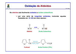 DQOI - UFC Prof. Nunes
Os aldeídos são facilmente oxidados a ácidos carboxílicos
por uma série de reagentes oxidantes, incluindo aquelas
baseadas em Cr (VI) em meio aquoso.
Oxidação de AldeídosOxidação de Aldeídos
oxida
Aldeído Ácido Carboxílico
Furfural Ácido Faróico (75%)
 