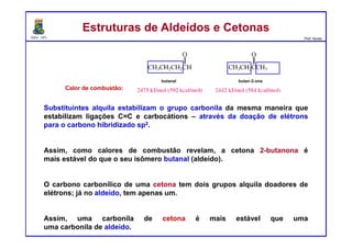 DQOI - UFC Prof. Nunes
Substituintes alquila estabilizam o grupo carbonila da mesma maneira que
estabilizam ligações C=C e carbocátions – através da doação de elétrons
para o carbono hibridizado sp2.
Assim, como calores de combustão revelam, a cetona 2-butanona é
mais estável do que o seu isômero butanal (aldeído).
O carbono carbonílico de uma cetona tem dois grupos alquila doadores de
elétrons; já no aldeído, tem apenas um.
Assim, uma carbonila de cetona é mais estável que uma
uma carbonila de aldeído.
Estruturas de Aldeídos e CetonasEstruturas de Aldeídos e Cetonas
Calor de combustão:
butan-2-onabutanal
 