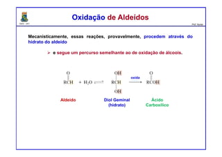 DQOI - UFC Prof. Nunes
Mecanisticamente, essas reações, provavelmente, procedem através do
hidrato do aldeído
e segue um percurso semelhante ao de oxidação de álcoois.
Oxidação de AldeídosOxidação de Aldeídos
Aldeído Diol Geminal
(hidrato)
Ácido
Carboxílico
oxida
 