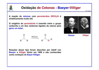 DQOI - UFC Prof. Nunes
A reação de cetonas com peroxiácidos (RCO3H) é
sinteticamente muito útil.
O oxigênio do peróxiácido é inserido entre o grupo
carbonila e um dos carbonos ligados da cetona para
gerar um éster.
Reações desse tipo foram descritas por Adolf von
Baeyer e Villiger Victor em 1899 e são conhecidas
como oxidação de Bayer-Villiger.
Oxidação de Cetonas - Baeyer-VilligerOxidação de Cetonas - Baeyer-Villiger
Baeyer Villiger
 