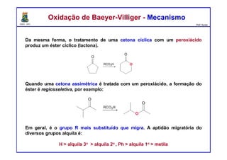 DQOI - UFC Prof. Nunes
Oxidação de Baeyer-Villiger - MecanismoOxidação de Baeyer-Villiger - Mecanismo
Da mesma forma, o tratamento de uma cetona cíclica com um peroxiácido
produz um éster cíclico (lactona).
Quando uma cetona assimétrica é tratada com um peroxiácido, a formação do
éster é regiosseletiva, por exemplo:
Em geral, é o grupo R mais substituído que migra. A aptidão migratória do
diversos grupos alquila é:
H > alquila 3o > alquila 2o , Ph > alquila 1o > metila
 