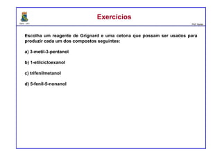 DQOI - UFC Prof. Nunes
ExercíciosExercícios
Escolha um reagente de Grignard e uma cetona que possam ser usados para
produzir cada um dos compostos seguintes:
a) 3-metil-3-pentanol
b) 1-etilcicloexanol
c) trifenilmetanol
d) 5-fenil-5-nonanol
 