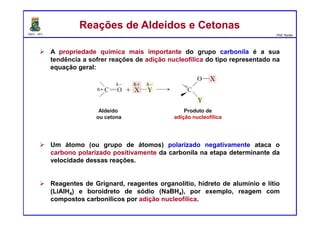 DQOI - UFC Prof. Nunes
A propriedade química mais importante do grupo carbonila é a sua
tendência a sofrer reações de adição nucleofílica do tipo representado na
equação geral:
Um átomo (ou grupo de átomos) polarizado negativamente ataca o
carbono polarizado positivamente da carbonila na etapa determinante da
velocidade dessas reações.
Reagentes de Grignard, reagentes organolítio, hidreto de alumínio e lítio
(LiAlH4) e boroidreto de sódio (NaBH4), por exemplo, reagem com
compostos carbonílicos por adição nucleofílica.
Reações de Aldeídos e CetonasReações de Aldeídos e Cetonas
Aldeído
ou cetona
Produto de
adição nucleofílica
 
