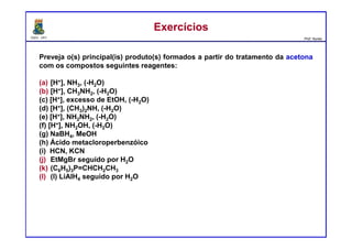 DQOI - UFC Prof. Nunes
ExercíciosExercícios
Preveja o(s) principal(is) produto(s) formados a partir do tratamento da acetona
com os compostos seguintes reagentes:
(a) [H+], NH3, (-H2O)
(b) [H+], CH3NH2, (-H2O)
(c) [H+], excesso de EtOH, (-H2O)
(d) [H+], (CH3)2NH, (-H2O)
(e) [H+], NH2NH2, (-H2O)
(f) [H+], NH2OH, (-H2O)
(g) NaBH4, MeOH
(h) Ácido metacloroperbenzóico
(i) HCN, KCN
(j) EtMgBr seguido por H2O
(k) (C6H5)3P=CHCH2CH3
(l) (l) LiAlH4 seguido por H2O
 
