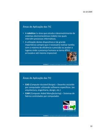 16-10-2009




Áreas de Aplicação das TIC

• A robótica é a área que estuda o desenvolvimento de
  sistemas electromecânicos (robôs) nos quais
  intervêm processos informáticos.
• A utilização destes dispositivos é de grande
  importância sempre que é necessário realizar tarefas
  com o máximo de eficiência e precisão ou aceder a
  lugares onde a presença humana se torna difícil,
  arriscada e até mesmo impossível.



                     Unidade 1 - Tecnologias da Informação e Comunicação 1.1. Conceitos Introdutórios




Áreas de Aplicação das TIC

• CAD (Computer Assisted Design) – Desenho assistido
  por computador utilizando softwares específicos. (ex:
  arquitectura, engenharia, design, etc.)
• CAM (Computer Aided Manufactoring) – Sistemas de
  fabrico controlados por computador.




                     Unidade 1 - Tecnologias da Informação e Comunicação 1.1. Conceitos Introdutórios




                                                                                                               10
 
