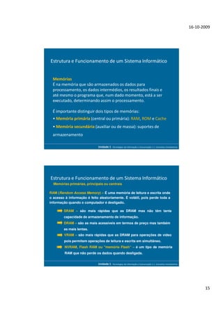 16-10-2009




Estrutura e Funcionamento de um Sistema Informático


  Memórias
  É na memória que são armazenados os dados para
  processamento, os dados intermédios, os resultados finais e
  até mesmo o programa que, num dado momento, está a ser
  executado, determinando assim o processamento.

  É importante distinguir dois tipos de memórias:
  • Memória primária (central ou primária): RAM, ROM e Cache
  • Memória secundária (auxiliar ou de massa): suportes de
  armazenamento

                             Unidade 1 - Tecnologias da Informação e Comunicação 1.1. Conceitos Introdutórios




Estrutura e Funcionamento de um Sistema Informático
  Memórias primárias, principais ou centrais

RAM (Random Access Memory) – É uma memória de leitura e escrita onde
o acesso à informação é feito aleatoriamente. É volátil, pois perde toda a
informação quando o computador é desligado.

        SRAM – são mais rápidas que as DRAM mas não têm tanta
        capacidade de armazenamento de informação.
        DRAM – são as mais acessíveis em termos de preço mas também
        as mais lentas.
        VRAM – são mais rápidas que as DRAM para operações de vídeo
        pois permitem operações de leitura e escrita em simultâneo.
         NVRAM, Flash RAM ou "memória Flash“ – é um tipo de memória
         RAM que não perde os dados quando desligada.


                             Unidade 1 - Tecnologias da Informação e Comunicação 1.1. Conceitos Introdutórios




                                                                                                                       15
 