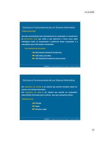 16-10-2009




 Estrutura e Funcionamento de um Sistema Informático
O Barramento BUS


Uma das características mais importantes de um computador é a arquitectura
de barramento (bus) que utiliza e que determina a forma como estão
interligados todos os componentes e periféricos desse computador e a
velocidade a que a informação é transmitida.

    Três arquitecturas principais:

                   ISA (Industry Standard Architecture)

                   VLB (Vesa Local Bus)
                   PCI (Peripheral Component Interconnect)




                               Unidade 1 - Tecnologias da Informação e Comunicação 1.1. Conceitos Introdutórios




 Estrutura e Funcionamento de um Sistema Informático

Um dispositivo de entrada é um sistema que permite introduzir dados do
exterior num sistema informático.
Um dispositivo de saída é um sistema que permite ao computador
disponibilizar informação para o exterior, para que a possamos utilizar.

Dispositivos de:

                   Entrada

                   Saída
                   Entrada e saída




                               Unidade 1 - Tecnologias da Informação e Comunicação 1.1. Conceitos Introdutórios




                                                                                                                         19
 