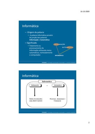 16-10-2009




Informática
 – Origem da palavra
    • A palavra Informática provém
      da junção das palavras
      Informação e Automática
 – Significado
                                                 INFORMAÇÃO
    • Tratamento ou
                                                                    A U T O M ÁT I C A
      processamento da
      informação utilizando meios
      automáticos, nomeadamente
      o computador.                                INFORMÁTICA



                    Unidade 1 - Tecnologias da Informação e Comunicação 1.1. Conceitos Introdutórios




Informática




                    Unidade 1 - Tecnologias da Informação e Comunicação 1.1. Conceitos Introdutórios




                                                                                                               2
 