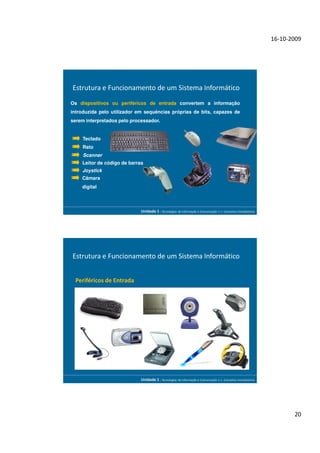 16-10-2009




Estrutura e Funcionamento de um Sistema Informático
Os dispositivos ou periféricos de entrada convertem a informação
introduzida pelo utilizador em sequências próprias de bits, capazes de
serem interpretados pelo processador.


    Teclado
    Rato
     Scanner
    Leitor de código de barras
    Joystick
    Câmara
    digital



                             Unidade 1 - Tecnologias da Informação e Comunicação 1.1. Conceitos Introdutórios




Estrutura e Funcionamento de um Sistema Informático


  Periféricos de Entrada




                             Unidade 1 - Tecnologias da Informação e Comunicação 1.1. Conceitos Introdutórios




                                                                                                                       20
 