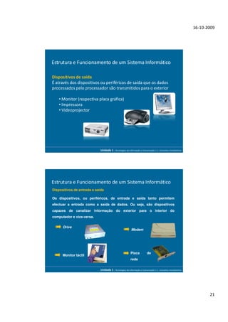 16-10-2009




Estrutura e Funcionamento de um Sistema Informático

Dispositivos de saída
É através dos dispositivos ou periféricos de saída que os dados
processados pelo processador são transmitidos para o exterior

    • Monitor (respectiva placa gráfica)
    • Impressora
    • Videoprojector




                            Unidade 1 - Tecnologias da Informação e Comunicação 1.1. Conceitos Introdutórios




Estrutura e Funcionamento de um Sistema Informático
Dispositivos de entrada e saída

Os dispositivos, ou periféricos, de entrada e saída tanto permitem
efectuar a entrada como a saída de dados. Ou seja, são dispositivos
capazes de canalizar informação do exterior para o interior do
computador e vice-versa.

      Drive
                                                          Modem




                                                         Placa           de
      Monitor táctil
                                                         rede


                            Unidade 1 - Tecnologias da Informação e Comunicação 1.1. Conceitos Introdutórios




                                                                                                                      21
 