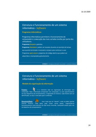16-10-2009




 Estrutura e Funcionamento de um sistema
 informático - Software
 Programas Informáticos

 Programas informáticos permitem o funcionamento do
 computador e a execução das mais variadas tarefas por parte dos
 utilizadores.
 Programas freeware: gratuitos
 Programas shareware: podem ser testados durante um período de tempo,
 que quando terminado é necessário comprar para continuar a usar.
 Programas open-source: programas de código aberto que podem ser
 adquiridos e manipulados gratuitamente.



                                  Unidade 1 - Tecnologias da Informação e Comunicação 1.1. Conceitos Introdutórios




 Estrutura e Funcionamento de um sistema
 informático - Software
 Modelo de organização da informação


Ficheiro                  - é o elemento base da organização da informação num
computador. Toda a informação armazenada num computador, ou mais especificamente
nos seus dispositivos de armazenamento, é organizada em ficheiros. Cada ficheiro tem um
identificador, ou seja o nome pelo qual é conhecido.



Directoria/Pasta               - não é mais que um “dossier”, onde se podem guardar
diversos ficheiros. Cada pasta pode conter outras pastas, organizando-se
hierarquicamente numa estrutura do tipo árvore invertida, começando sempre pela raiz
do dispositivo de armazenamento.




                                  Unidade 1 - Tecnologias da Informação e Comunicação 1.1. Conceitos Introdutórios




                                                                                                                            24
 