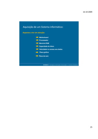16-10-2009




Aquisição de um Sistema informático:

Aspectos a ter em atenção:

                   Motherboard
                   Processador

                   Memória RAM

                   Capacidade do disco

                   Velocidade no acesso aos dados

                   Placa gráfica

                   Placa de som




                        Unidade 1 - Tecnologias da Informação e Comunicação 1.1. Conceitos Introdutórios




                                                                                                                  25
 