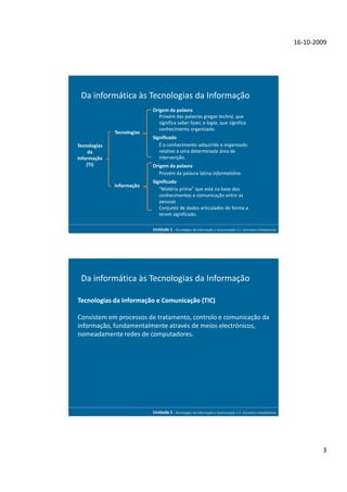16-10-2009




 Da informática às Tecnologias da Informação
                            Origem da palavra
                               Provém das palavras gregas techné, que
                               significa saber fazer, e logia, que significa
                               conhecimento organizado.
              Tecnologias
                            Significado
Tecnologias                    É o conhecimento adquirido e organizado
     da                        relativo a uma determinada área de
Informação                     intervenção.
    (TI)                    Origem da palavra
                               Provém da palavra latina informatióne.
                            Significado
              Informação
                               “Matéria prima” que está na base dos
                               conhecimentos e comunicação entre as
                               pessoas
                               Conjunto de dados articulados de forma a
                               terem significado.

                            Unidade 1 - Tecnologias da Informação e Comunicação 1.1. Conceitos Introdutórios




 Da informática às Tecnologias da Informação

Tecnologias da Informação e Comunicação (TIC)

Consistem em processos de tratamento, controlo e comunicação da
informação, fundamentalmente através de meios electrónicos,
nomeadamente redes de computadores.




                            Unidade 1 - Tecnologias da Informação e Comunicação 1.1. Conceitos Introdutórios




                                                                                                                       3
 