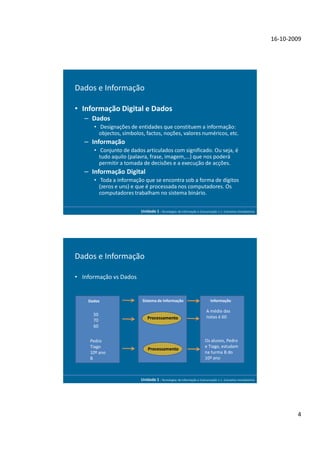 16-10-2009




Dados e Informação

• Informação Digital e Dados
   – Dados
      • Designações de entidades que constituem a informação:
        objectos, símbolos, factos, noções, valores numéricos, etc.
   – Informação
      • Conjunto de dados articulados com significado. Ou seja, é
        tudo aquilo (palavra, frase, imagem,...) que nos poderá
        permitir a tomada de decisões e a execução de acções.
   – Informação Digital
      • Toda a informação que se encontra sob a forma de dígitos
        (zeros e uns) e que é processada nos computadores. Os
        computadores trabalham no sistema binário.


                         Unidade 1 - Tecnologias da Informação e Comunicação 1.1. Conceitos Introdutórios




Dados e Informação

• Informação vs Dados


    Dados                 Sistema de Informação                          Informação

                                                                      A média das
      50                                                              notas é 60
      70                     Processamento
      60


     Pedro                                                            Os alunos, Pedro
     Tiago                                                            e Tiago, estudam
                             Processamento
     10º ano                                                          na turma B do
     B                                                                10º ano



                         Unidade 1 - Tecnologias da Informação e Comunicação 1.1. Conceitos Introdutórios




                                                                                                                    4
 