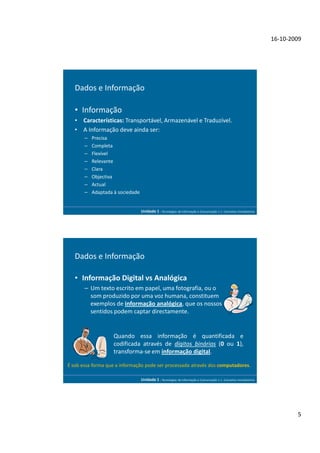 16-10-2009




   Dados e Informação

   • Informação
   • Características: Transportável, Armazenável e Traduzível.
   • A Informação deve ainda ser:
       –   Precisa
       –   Completa
       –   Flexível
       –   Relevante
       –   Clara
       –   Objectiva
       –   Actual
       –   Adaptada à sociedade


                                  Unidade 1 - Tecnologias da Informação e Comunicação 1.1. Conceitos Introdutórios




   Dados e Informação

   • Informação Digital vs Analógica
       – Um texto escrito em papel, uma fotografia, ou o
         som produzido por uma voz humana, constituem
         exemplos de informação analógica, que os nossos
         sentidos podem captar directamente.


                    Quando essa informação é quantificada e
                    codificada através de dígitos binários (0 ou 1),
                    transforma-se em informação digital.

É sob essa forma que a informação pode ser processada através dos computadores.

                                  Unidade 1 - Tecnologias da Informação e Comunicação 1.1. Conceitos Introdutórios




                                                                                                                             5
 