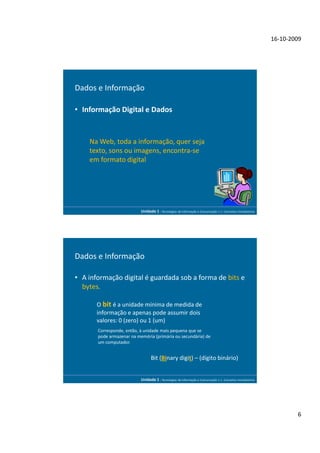 16-10-2009




Dados e Informação

• Informação Digital e Dados


    Na Web, toda a informação, quer seja
    texto, sons ou imagens, encontra-se
    em formato digital




                           Unidade 1 - Tecnologias da Informação e Comunicação 1.1. Conceitos Introdutórios




Dados e Informação

• A informação digital é guardada sob a forma de bits e
  bytes.

       O bit é a unidade mínima de medida de
       informação e apenas pode assumir dois
       valores: 0 (zero) ou 1 (um)
       Corresponde, então, à unidade mais pequena que se
       pode armazenar na memória (primária ou secundária) de
       um computador.


                                 Bit (Binary digit) – (dígito binário)


                           Unidade 1 - Tecnologias da Informação e Comunicação 1.1. Conceitos Introdutórios




                                                                                                                      6
 