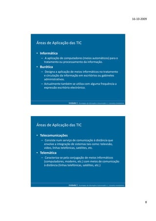 16-10-2009




Áreas de Aplicação das TIC

• Informática
  – A aplicação de computadores (meios automáticos) para o
    tratamento ou processamento da informação.
• Burótica
  – Designa a aplicação de meios informáticos no tratamento
    e circulação da informação em escritórios ou gabinetes
    administrativos.
  – Actualmente também se utiliza com alguma frequência a
    expressão escritório electrónico.



                       Unidade 1 - Tecnologias da Informação e Comunicação 1.1. Conceitos Introdutórios




Áreas de Aplicação das TIC

• Telecomunicações
  – Consiste num serviço de comunicação à distância que
    envolve a integração de sistemas tais como: televisão,
    vídeo, linhas telefónicas, satélites, etc.
• Telemática
  – Caracteriza-se pela conjugação de meios informáticos
    (computadores, modems, etc.) com meios de comunicação
    à distância (linhas telefónicas, satélites, etc.)




                       Unidade 1 - Tecnologias da Informação e Comunicação 1.1. Conceitos Introdutórios




                                                                                                                  8
 