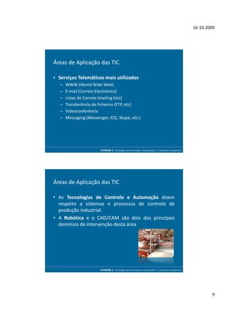 16-10-2009




Áreas de Aplicação das TIC

• Serviços Telemáticos mais utilizados
   –   WWW (World Wide Web)
   –   E-mail (Correio Electrónico)
   –   Listas de Correio (mailing lists)
   –   Transferência de ficheiros (FTP, etc)
   –   Videoconferência
   –   Messaging (Messenger, ICQ, Skype, etc.)




                         Unidade 1 - Tecnologias da Informação e Comunicação 1.1. Conceitos Introdutórios




Áreas de Aplicação das TIC

• As Tecnologias de Controlo e Automação dizem
  respeito a sistemas e processos de controlo de
  produção industrial.
• A Robótica e o CAD/CAM são dois dos principais
  domínios de intervenção desta área




                         Unidade 1 - Tecnologias da Informação e Comunicação 1.1. Conceitos Introdutórios




                                                                                                                    9
 