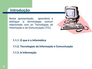 Introdução

    Nesta apresentação,    aprenderá a
    distinguir a terminologia comum
    relacionada com as Tecnologias da
    Informação e da Comunicação (TIC).



      1.1.1. O que é a Informática

      1.1.2. Tecnologias da Informação e Comunicação

      1.1.3. A Informação




1
 