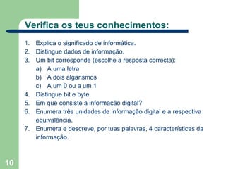 Verifica os teus conhecimentos:
     1. Explica o significado de informática.
     2. Distingue dados de informação.
     3. Um bit corresponde (escolhe a resposta correcta):
        a) A uma letra
        b) A dois algarismos
        c) A um 0 ou a um 1
     4. Distingue bit e byte.
     5. Em que consiste a informação digital?
     6. Enumera três unidades de informação digital e a respectiva
        equivalência.
     7. Enumera e descreve, por tuas palavras, 4 características da
        informação.



10
 