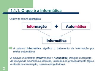 1.1.1. O que é a Informática
    Origem da palavra Informática


                   Informação             +         Automática


                                    Informática

       A palavra Informática significa o tratamento da informação por
       meios automáticos

    A palavra Informática (Informação + Automática) designa o conjunto
    de disciplinas científicas e técnicas, utilizadas no processamento lógico
    e rápido da informação, usando computadores.
2
 