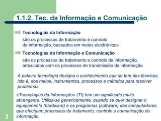 1.1.2. Tec. da Informação e Comunicação

      Tecnologias da Informação
      são os processos de tratamento e controlo
      da informação, baseados em meios electrónicos
      Tecnologias da Informação e Comunicação
      são os processos de tratamento e controlo da informação,
      articulados com os processos de transmissão da informação

    A palavra tecnologia designa o conhecimento que se tem das técnicas,
    isto é, dos meios, instrumentos, processos e métodos para resolver
    problemas.
    «Tecnologias da Informação» (TI) tem um significado muito
    abrangente. Utiliza-se genericamente, quando se quer designar o
    equipamento (hardware) e os programas (software) dos computadores
    que efectuam processos de tratamento, controlo e comunicação de
3   informação.
 