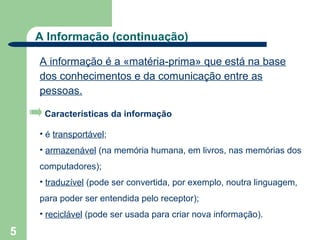 A Informação (continuação)

    A informação é a «matéria-prima» que está na base
    dos conhecimentos e da comunicação entre as
    pessoas.

     Características da informação

    • é transportável;
    • armazenável (na memória humana, em livros, nas memórias dos
    computadores);
    • traduzível (pode ser convertida, por exemplo, noutra linguagem,
    para poder ser entendida pelo receptor);
    • reciclável (pode ser usada para criar nova informação).

5
 