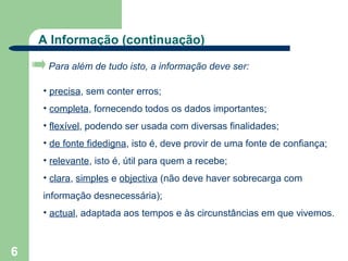 A Informação (continuação)

     Para além de tudo isto, a informação deve ser:

    • precisa, sem conter erros;
    • completa, fornecendo todos os dados importantes;
    • flexível, podendo ser usada com diversas finalidades;
    • de fonte fidedigna, isto é, deve provir de uma fonte de confiança;
    • relevante, isto é, útil para quem a recebe;
    • clara, simples e objectiva (não deve haver sobrecarga com
    informação desnecessária);
    • actual, adaptada aos tempos e às circunstâncias em que vivemos.



6
 