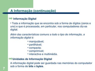 A Informação (continuação)

      Informação Digital
    • Toda a informação que se encontra sob a forma de dígitos (zeros e
    uns) e que é processada, em particular, nos computadores diz-se
    digital.
    Além das características comuns a todo o tipo de informação, a
    informação digital é:
                  • manipulável;
                  • partilhável;
                  • compacta;
                  • comprimivel;
                  • interactiva e multimédia.
     Unidades de Informação Digital
    A informação digital pode ser guardada nas memórias do computador
    sob a forma de bits e bytes.
7
 