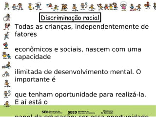 Discriminação racial Todas as crianças, independentemente de fatores  econômicos e sociais, nascem com uma capacidade  ilimitada de desenvolvimento mental. O importante é  que tenham oportunidade para realizá-la. E aí está o  papel da educação: ser essa oportunidade mais rica  possível. 