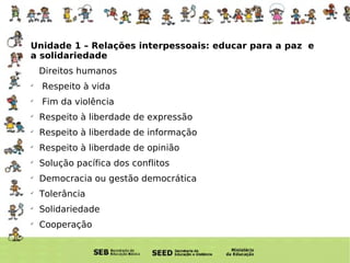Unidade Unidade 1 – Relações interpessoais: educar para a paz  e a solidariedade  Direitos humanos Respeito à vida Fim da violência Respeito à liberdade de expressão Respeito à liberdade de informação Respeito à liberdade de opinião Solução pacífica dos conflitos Democracia ou gestão democrática Tolerância Solidariedade Cooperação 