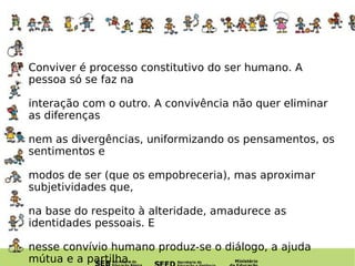 Conviver é processo constitutivo do ser humano. A pessoa só se faz na  interação com o outro. A convivência não quer eliminar as diferenças  nem as divergências, uniformizando os pensamentos, os sentimentos e  modos de ser (que os empobreceria), mas aproximar subjetividades que,  na base do respeito à alteridade, amadurece as identidades pessoais. E  nesse convívio humano produz-se o diálogo, a ajuda mútua e a partilha. 