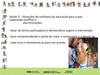 Atuar de forma participativa e democrática sugere a intervenção  deve compreendendo o ponto de vista, o sentimento e o desejo de cada uma e convidando-as para um acordo. Seção 3 – Situações do cotidiano da educação para a paz: superando conflitos e  discriminações . 